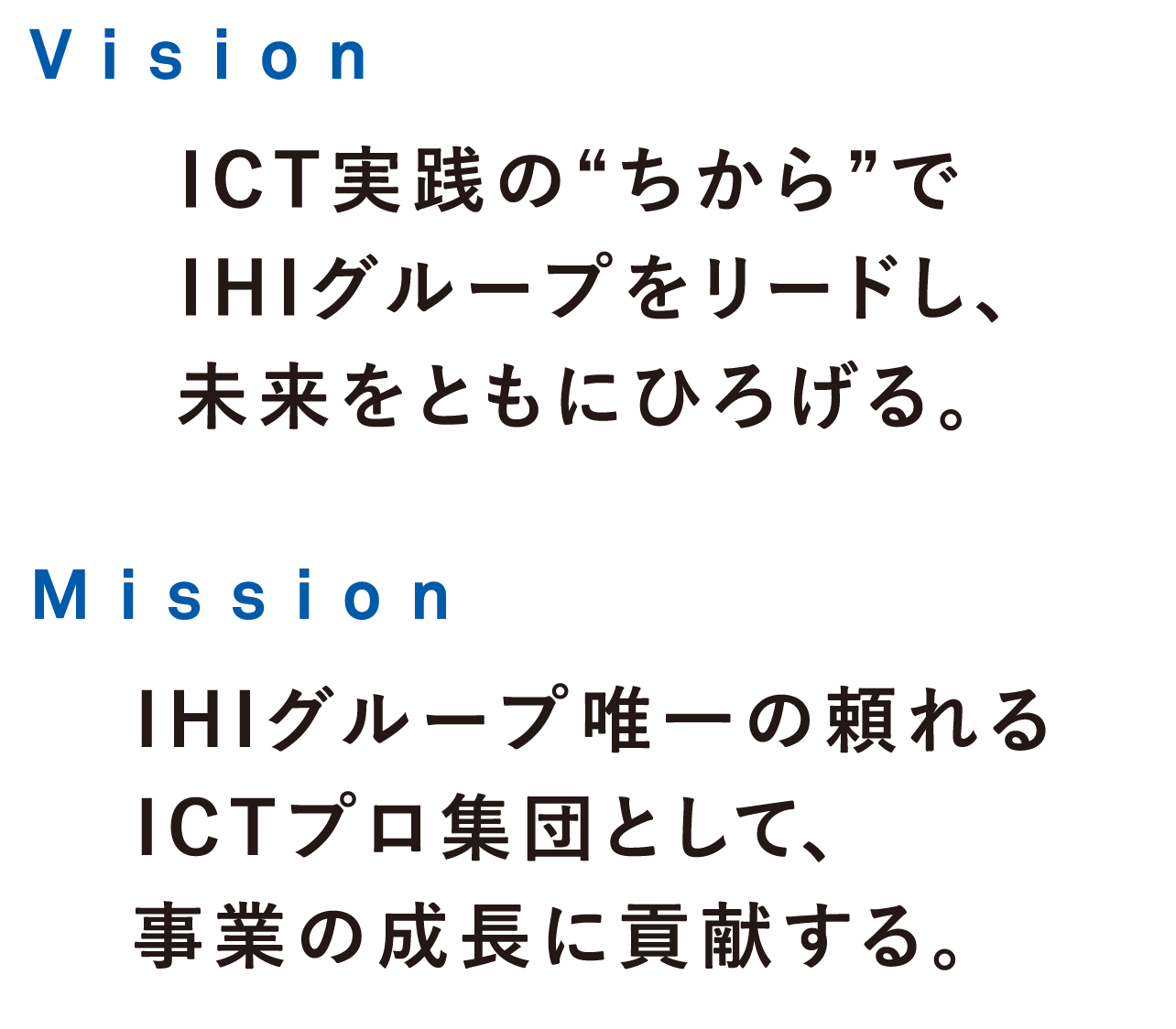 Vision ICT実践の“ちから”でIHIグループをリードし、未来をともにひろげる。Mission IHIグループ唯一の頼れるICTプロ集団として、事業の成長に貢献する。